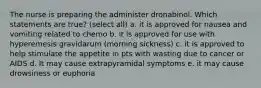 The nurse is preparing the administer dronabinol. Which statements are true? (select all) a. it is approved for nausea and vomiting related to chemo b. it is approved for use with hyperemesis gravidarum (morning sickness) c. it is approved to help stimulate the appetite in pts with wasting due to cancer or AIDS d. It may cause extrapyramidal symptoms e. it may cause drowsiness or euphoria