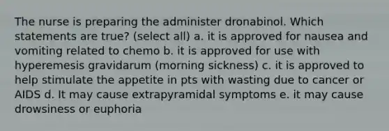 The nurse is preparing the administer dronabinol. Which statements are true? (select all) a. it is approved for nausea and vomiting related to chemo b. it is approved for use with hyperemesis gravidarum (morning sickness) c. it is approved to help stimulate the appetite in pts with wasting due to cancer or AIDS d. It may cause extrapyramidal symptoms e. it may cause drowsiness or euphoria