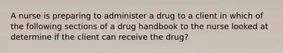 A nurse is preparing to administer a drug to a client in which of the following sections of a drug handbook to the nurse looked at determine if the client can receive the drug?