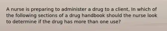 A nurse is preparing to administer a drug to a client, In which of the following sections of a drug handbook should the nurse look to determine if the drug has more than one use?