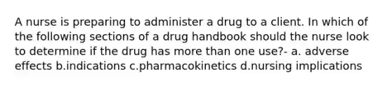 A nurse is preparing to administer a drug to a client. In which of the following sections of a drug handbook should the nurse look to determine if the drug has more than one use?- a. adverse effects b.indications c.pharmacokinetics d.nursing implications