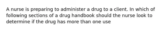 A nurse is preparing to administer a drug to a client. In which of following sections of a drug handbook should the nurse look to determine if the drug has more than one use