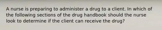 A nurse is preparing to administer a drug to a client. In which of the following sections of the drug handbook should the nurse look to determine if the client can receive the drug?