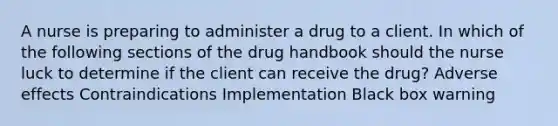 A nurse is preparing to administer a drug to a client. In which of the following sections of the drug handbook should the nurse luck to determine if the client can receive the drug? Adverse effects Contraindications Implementation Black box warning