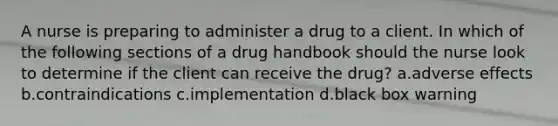 A nurse is preparing to administer a drug to a client. In which of the following sections of a drug handbook should the nurse look to determine if the client can receive the drug? a.adverse effects b.contraindications c.implementation d.black box warning