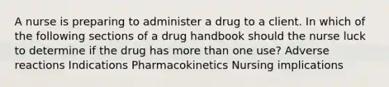 A nurse is preparing to administer a drug to a client. In which of the following sections of a drug handbook should the nurse luck to determine if the drug has more than one use? Adverse reactions Indications Pharmacokinetics Nursing implications