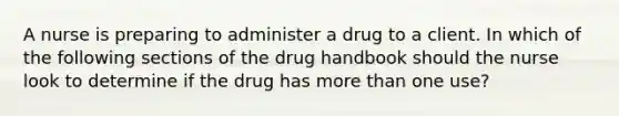 A nurse is preparing to administer a drug to a client. In which of the following sections of the drug handbook should the nurse look to determine if the drug has more than one use?