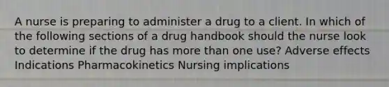 A nurse is preparing to administer a drug to a client. In which of the following sections of a drug handbook should the nurse look to determine if the drug has more than one use? Adverse effects Indications Pharmacokinetics Nursing implications