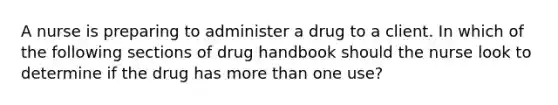 A nurse is preparing to administer a drug to a client. In which of the following sections of drug handbook should the nurse look to determine if the drug has more than one use?