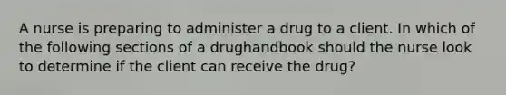 A nurse is preparing to administer a drug to a client. In which of the following sections of a drughandbook should the nurse look to determine if the client can receive the drug?