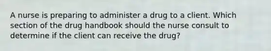 A nurse is preparing to administer a drug to a client. Which section of the drug handbook should the nurse consult to determine if the client can receive the drug?