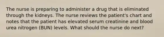 The nurse is preparing to administer a drug that is eliminated through the kidneys. The nurse reviews the patient's chart and notes that the patient has elevated serum creatinine and blood urea nitrogen (BUN) levels. What should the nurse do next?