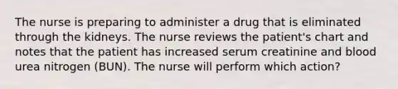 The nurse is preparing to administer a drug that is eliminated through the kidneys. The nurse reviews the patient's chart and notes that the patient has increased serum creatinine and blood urea nitrogen (BUN). The nurse will perform which action?