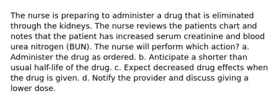 The nurse is preparing to administer a drug that is eliminated through the kidneys. The nurse reviews the patients chart and notes that the patient has increased serum creatinine and blood urea nitrogen (BUN). The nurse will perform which action? a. Administer the drug as ordered. b. Anticipate a shorter than usual half-life of the drug. c. Expect decreased drug effects when the drug is given. d. Notify the provider and discuss giving a lower dose.