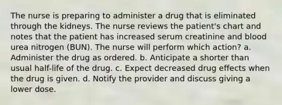 The nurse is preparing to administer a drug that is eliminated through the kidneys. The nurse reviews the patient's chart and notes that the patient has increased serum creatinine and blood urea nitrogen (BUN). The nurse will perform which action? a. Administer the drug as ordered. b. Anticipate a shorter than usual half-life of the drug. c. Expect decreased drug effects when the drug is given. d. Notify the provider and discuss giving a lower dose.