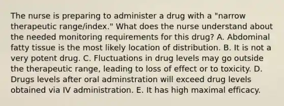 The nurse is preparing to administer a drug with a "narrow therapeutic range/index." What does the nurse understand about the needed monitoring requirements for this drug? A. Abdominal fatty tissue is the most likely location of distribution. B. It is not a very potent drug. C. Fluctuations in drug levels may go outside the therapeutic range, leading to loss of effect or to toxicity. D. Drugs levels after oral adminstration will exceed drug levels obtained via IV administration. E. It has high maximal efficacy.