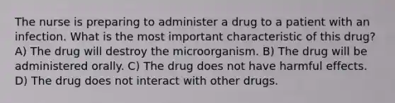 The nurse is preparing to administer a drug to a patient with an infection. What is the most important characteristic of this drug? A) The drug will destroy the microorganism. B) The drug will be administered orally. C) The drug does not have harmful effects. D) The drug does not interact with other drugs.