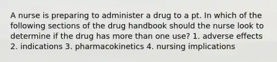 A nurse is preparing to administer a drug to a pt. In which of the following sections of the drug handbook should the nurse look to determine if the drug has more than one use? 1. adverse effects 2. indications 3. pharmacokinetics 4. nursing implications