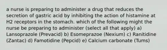 a nurse is preparing to administer a drug that reduces the secretion of gastric acid by inhibiting the action of histamine at H2 receptors in the stomach. which of the following might the nurse be preparing to administer (select all that apply) a) Lansoprazole (Prevacid) b) Esomeprazoe (Nexium) c) Ranitidine (Zantac) d) Famotidine (Pepcid) e) Calcium carbonate (Tums)