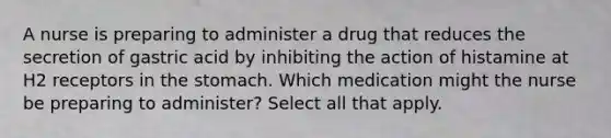 A nurse is preparing to administer a drug that reduces the secretion of gastric acid by inhibiting the action of histamine at H2 receptors in the stomach. Which medication might the nurse be preparing to administer? Select all that apply.