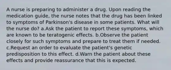 A nurse is preparing to administer a drug. Upon reading the medication guide, the nurse notes that the drug has been linked to symptoms of Parkinson's disease in some patients. What will the nurse do? a.Ask the patient to report these symptoms, which are known to be teratogenic effects. b.Observe the patient closely for such symptoms and prepare to treat them if needed. c.Request an order to evaluate the patient's genetic predisposition to this effect. d.Warn the patient about these effects and provide reassurance that this is expected.