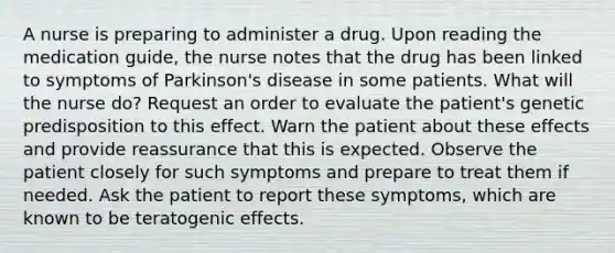 A nurse is preparing to administer a drug. Upon reading the medication guide, the nurse notes that the drug has been linked to symptoms of Parkinson's disease in some patients. What will the nurse do? Request an order to evaluate the patient's genetic predisposition to this effect. Warn the patient about these effects and provide reassurance that this is expected. Observe the patient closely for such symptoms and prepare to treat them if needed. Ask the patient to report these symptoms, which are known to be teratogenic effects.