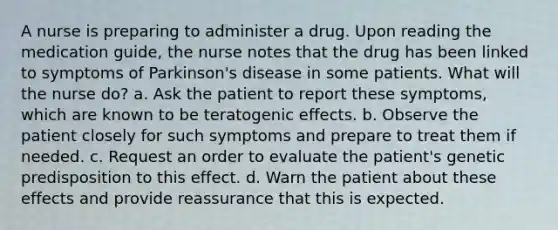 A nurse is preparing to administer a drug. Upon reading the medication guide, the nurse notes that the drug has been linked to symptoms of Parkinson's disease in some patients. What will the nurse do? a. Ask the patient to report these symptoms, which are known to be teratogenic effects. b. Observe the patient closely for such symptoms and prepare to treat them if needed. c. Request an order to evaluate the patient's genetic predisposition to this effect. d. Warn the patient about these effects and provide reassurance that this is expected.