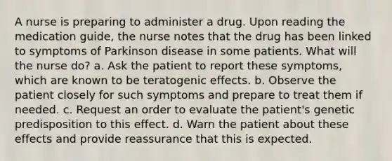 A nurse is preparing to administer a drug. Upon reading the medication guide, the nurse notes that the drug has been linked to symptoms of Parkinson disease in some patients. What will the nurse do? a. Ask the patient to report these symptoms, which are known to be teratogenic effects. b. Observe the patient closely for such symptoms and prepare to treat them if needed. c. Request an order to evaluate the patient's genetic predisposition to this effect. d. Warn the patient about these effects and provide reassurance that this is expected.