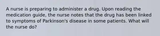 A nurse is preparing to administer a drug. Upon reading the medication guide, the nurse notes that the drug has been linked to symptoms of Parkinson's disease in some patients. What will the nurse do?