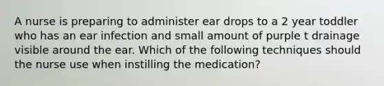 A nurse is preparing to administer ear drops to a 2 year toddler who has an ear infection and small amount of purple t drainage visible around the ear. Which of the following techniques should the nurse use when instilling the medication?