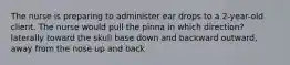 The nurse is preparing to administer ear drops to a 2-year-old client. The nurse would pull the pinna in which direction? laterally toward the skull base down and backward outward, away from the nose up and back