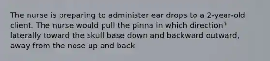 The nurse is preparing to administer ear drops to a 2-year-old client. The nurse would pull the pinna in which direction? laterally toward the skull base down and backward outward, away from the nose up and back