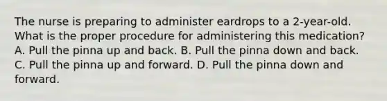 The nurse is preparing to administer eardrops to a 2-year-old. What is the proper procedure for administering this medication? A. Pull the pinna up and back. B. Pull the pinna down and back. C. Pull the pinna up and forward. D. Pull the pinna down and forward.