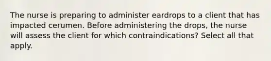 The nurse is preparing to administer eardrops to a client that has impacted cerumen. Before administering the drops, the nurse will assess the client for which contraindications? Select all that apply.