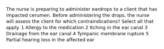 The nurse is preparing to administer eardrops to a client that has impacted cerumen. Before administering the drops, the nurse will assess the client for which contraindications? Select all that apply. 1 Allergy to the medication 2 Itching in the ear canal 3 Drainage from the ear canal 4 Tympanic membrane rupture 5 Partial hearing loss in the affected ear