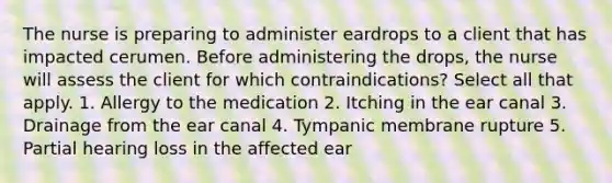 The nurse is preparing to administer eardrops to a client that has impacted cerumen. Before administering the drops, the nurse will assess the client for which contraindications? Select all that apply. 1. Allergy to the medication 2. Itching in the ear canal 3. Drainage from the ear canal 4. Tympanic membrane rupture 5. Partial hearing loss in the affected ear