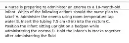 A nurse is preparing to administer an enema to a 10-month-old infant. Which of the following actions should the nurse plan to take? A. Administer the enema using room-temperature tap water B. Insert the tubing 7.5 cm (3 in) into the rectum C. Position the infant sitting upright on a bedpan while administering the enema D. Hold the infant's buttocks together after administering the fluid