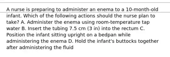 A nurse is preparing to administer an enema to a 10-month-old infant. Which of the following actions should the nurse plan to take? A. Administer the enema using room-temperature tap water B. Insert the tubing 7.5 cm (3 in) into the rectum C. Position the infant sitting upright on a bedpan while administering the enema D. Hold the infant's buttocks together after administering the fluid