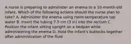 A nurse is preparing to administer an enema to a 10-month-old infant. Which of the following actions should the nurse plan to take? A. Administer the enema using room-temperature tap water B. Insert the tubing 7.5 cm (3 in) into the rectum C. Position the infant sitting upright on a bedpan while administering the enema D. Hold the infant's buttocks together after administration of the fluid