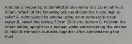 A nurse is preparing to administer an enema to a 10-month-old infant. Which of the following actions should the nurse plan to take? A. Administer the enema using room-temperature tap water B. Insert the tubing 7.5cm (3in) into rectum C. Position the infant sitting upright on a bedpan while administering the enema D. Hold the infant's buttocks together after administering the fluid