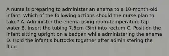 A nurse is preparing to administer an enema to a 10-month-old infant. Which of the following actions should the nurse plan to take? A. Administer the enema using room-temperature tap water B. Insert the tubing 7.5cm (3in) into rectum C. Position the infant sitting upright on a bedpan while administering the enema D. Hold the infant's buttocks together after administering the fluid