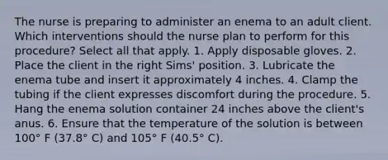 The nurse is preparing to administer an enema to an adult client. Which interventions should the nurse plan to perform for this procedure? Select all that apply. 1. Apply disposable gloves. 2. Place the client in the right Sims' position. 3. Lubricate the enema tube and insert it approximately 4 inches. 4. Clamp the tubing if the client expresses discomfort during the procedure. 5. Hang the enema solution container 24 inches above the client's anus. 6. Ensure that the temperature of the solution is between 100° F (37.8° C) and 105° F (40.5° C).