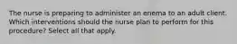 The nurse is preparing to administer an enema to an adult client. Which interventions should the nurse plan to perform for this procedure? Select all that apply.