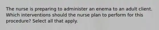 The nurse is preparing to administer an enema to an adult client. Which interventions should the nurse plan to perform for this procedure? Select all that apply.