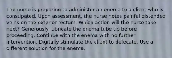 The nurse is preparing to administer an enema to a client who is constipated. Upon assessment, the nurse notes painful distended veins on the exterior rectum. Which action will the nurse take next? Generously lubricate the enema tube tip before proceeding. Continue with the enema with no further intervention. Digitally stimulate the client to defecate. Use a different solution for the enema.