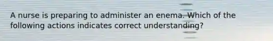 A nurse is preparing to administer an enema. Which of the following actions indicates correct understanding?