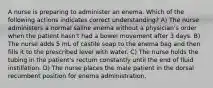 A nurse is preparing to administer an enema. Which of the following actions indicates correct understanding? A) The nurse administers a normal saline enema without a physician's order when the patient hasn't had a bowel movement after 3 days. B) The nurse adds 5 mL of castile soap to the enema bag and then fills it to the prescribed level with water. C) The nurse holds the tubing in the patient's rectum constantly until the end of fluid instillation. D) The nurse places the male patient in the dorsal recumbent position for enema administration.