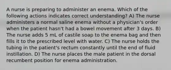 A nurse is preparing to administer an enema. Which of the following actions indicates correct understanding? A) The nurse administers a normal saline enema without a physician's order when the patient hasn't had a bowel movement after 3 days. B) The nurse adds 5 mL of castile soap to the enema bag and then fills it to the prescribed level with water. C) The nurse holds the tubing in the patient's rectum constantly until the end of fluid instillation. D) The nurse places the male patient in the dorsal recumbent position for enema administration.