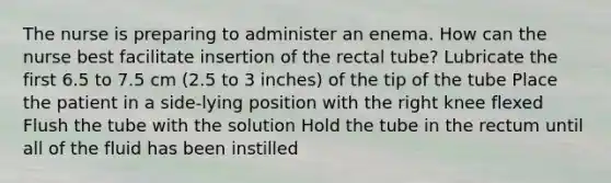 The nurse is preparing to administer an enema. How can the nurse best facilitate insertion of the rectal tube? Lubricate the first 6.5 to 7.5 cm (2.5 to 3 inches) of the tip of the tube Place the patient in a side-lying position with the right knee flexed Flush the tube with the solution Hold the tube in the rectum until all of the fluid has been instilled