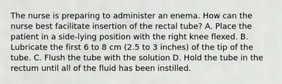 The nurse is preparing to administer an enema. How can the nurse best facilitate insertion of the rectal tube? A. Place the patient in a side-lying position with the right knee flexed. B. Lubricate the first 6 to 8 cm (2.5 to 3 inches) of the tip of the tube. C. Flush the tube with the solution D. Hold the tube in the rectum until all of the fluid has been instilled.